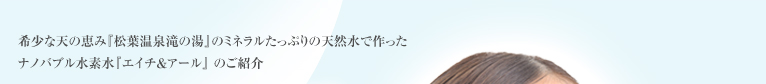 希少な天の恵み『松原温泉滝の湯』のミネラルたっぷりの天然水で作ったナノバブル水素水『エイチ＆アール』 のご紹介