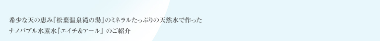希少な天の恵み『松原温泉滝の湯』のミネラルたっぷりの天然水で作ったナノバブル水素水『エイチ＆アール』 のご紹介